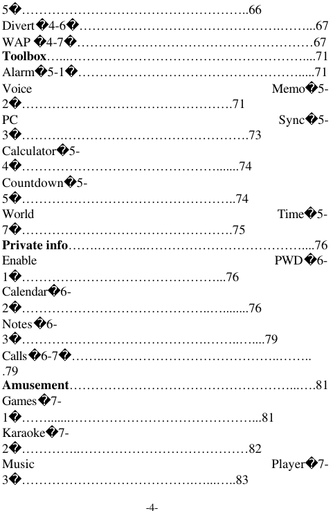 -4-5&hellip;&hellip;&hellip;&hellip;&hellip;&hellip;&hellip;&hellip;&hellip;&hellip;&hellip;&hellip;&hellip;&hellip;&hellip;&hellip;&hellip;..66Divert4-6&hellip;&hellip;&hellip;&hellip;.&hellip;&hellip;&hellip;&hellip;&hellip;&hellip;&hellip;&hellip;&hellip;&hellip;&hellip;.&hellip;&hellip;...67WAP 4-7&hellip;&hellip;&hellip;&hellip;&hellip;.&hellip;&hellip;&hellip;&hellip;&hellip;&hellip;&hellip;&hellip;&hellip;&hellip;&hellip;&hellip;&hellip;67Toolbox&hellip;...&hellip;&hellip;&hellip;&hellip;&hellip;&hellip;&hellip;&hellip;&hellip;&hellip;&hellip;&hellip;&hellip;&hellip;&hellip;&hellip;&hellip;&hellip;....71Alarm5-1&hellip;&hellip;&hellip;&hellip;&hellip;&hellip;&hellip;&hellip;&hellip;&hellip;&hellip;&hellip;&hellip;&hellip;&hellip;&hellip;&hellip;.....71Voice Memo5-2&hellip;&hellip;&hellip;&hellip;&hellip;&hellip;&hellip;&hellip;&hellip;&hellip;&hellip;&hellip;&hellip;&hellip;&hellip;&hellip;.71PC Sync5-3&hellip;&hellip;&hellip;.&hellip;&hellip;&hellip;&hellip;&hellip;&hellip;&hellip;&hellip;&hellip;&hellip;&hellip;&hellip;&hellip;&hellip;.73Calculator5-4&hellip;&hellip;&hellip;&hellip;&hellip;&hellip;&hellip;&hellip;&hellip;&hellip;&hellip;&hellip;&hellip;&hellip;&hellip;.......74Countdown5-5&hellip;&hellip;&hellip;&hellip;&hellip;&hellip;&hellip;&hellip;&hellip;&hellip;&hellip;&hellip;&hellip;&hellip;&hellip;&hellip;..74World Time5-7&hellip;&hellip;&hellip;&hellip;&hellip;&hellip;&hellip;&hellip;&hellip;&hellip;&hellip;&hellip;&hellip;&hellip;&hellip;&hellip;.75Private info&hellip;&hellip;.&hellip;&hellip;&hellip;...&hellip;&hellip;&hellip;&hellip;&hellip;&hellip;&hellip;&hellip;&hellip;&hellip;&hellip;&hellip;....76Enable PWD6-1&hellip;&hellip;&hellip;&hellip;&hellip;&hellip;&hellip;&hellip;&hellip;&hellip;&hellip;&hellip;&hellip;&hellip;&hellip;...76Calendar6-2&hellip;&hellip;&hellip;&hellip;&hellip;&hellip;&hellip;&hellip;&hellip;&hellip;&hellip;&hellip;&hellip;&hellip;..&hellip;........76Notes6-3&hellip;&hellip;&hellip;&hellip;&hellip;&hellip;&hellip;&hellip;&hellip;&hellip;&hellip;&hellip;&hellip;&hellip;.&hellip;&hellip;..&hellip;....79Calls6-7&hellip;&hellip;..&hellip;&hellip;&hellip;&hellip;&hellip;&hellip;&hellip;&hellip;&hellip;&hellip;&hellip;&hellip;&hellip;..&hellip;&hellip;...79Amusement&hellip;&hellip;&hellip;&hellip;&hellip;&hellip;&hellip;&hellip;&hellip;&hellip;&hellip;&hellip;&hellip;&hellip;&hellip;&hellip;&hellip;...&hellip;.81Games7-1&hellip;&hellip;.......&hellip;&hellip;&hellip;&hellip;&hellip;&hellip;&hellip;&hellip;&hellip;&hellip;&hellip;&hellip;&hellip;&hellip;...81Karaoke7-2&hellip;&hellip;&hellip;&hellip;..&hellip;&hellip;&hellip;&hellip;&hellip;&hellip;&hellip;&hellip;&hellip;&hellip;&hellip;&hellip;&hellip;82Music Player7-3&hellip;&hellip;&hellip;&hellip;&hellip;&hellip;&hellip;&hellip;&hellip;&hellip;&hellip;&hellip;&hellip;.&hellip;...&hellip;..83
