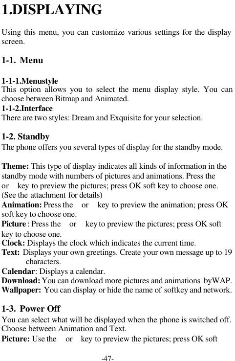 -47-1.DISPLAYINGUsing this menu, you can customize various settings for the displayscreen.1-1. Menu1-1-1.MenustyleThis option allows you to select the menu display style. You canchoose between Bitmap and Animated.1-1-2.InterfaceThere are two styles: Dream and Exquisite for your selection.1-2. StandbyThe phone offers you several types of display for the standby mode.Theme: This type of display indicates all kinds of information in thestandby mode with numbers of pictures and animations. Press the or  key to preview the pictures; press OK soft key to choose one.(See the attachment for details)Animation: Press the  or  key to preview the animation; press OKsoft key to choose one.Picture : Press the  or  key to preview the pictures; press OK softkey to choose one.Clock: Displays the clock which indicates the current time.Text: Displays your own greetings. Create your own message up to 19characters.Calendar: Displays a calendar.Download: You can download more pictures and animations  byWAP.Wallpaper: You can display or hide the name of softkey and network.1-3. Power OffYou can select what will be displayed when the phone is switched off.Choose between Animation and Text.Picture: Use the  or  key to preview the pictures; press OK soft