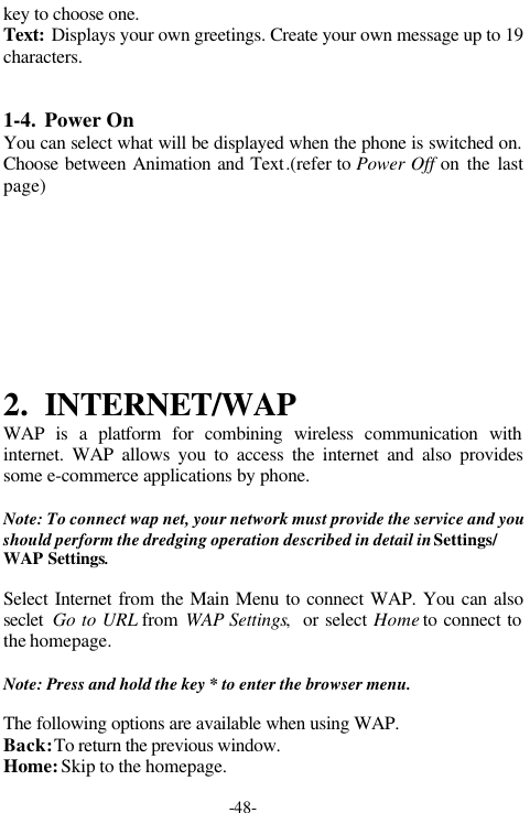 -48-key to choose one.Text: Displays your own greetings. Create your own message up to 19characters.1-4. Power OnYou can select what will be displayed when the phone is switched on.Choose between Animation and Text.(refer to Power Off on the lastpage)2. INTERNET/WAPWAP is a platform for combining wireless communication withinternet. WAP allows you to access the internet and also providessome e-commerce applications by phone.Note: To connect wap net, your network must provide the service and youshould perform the dredging operation described in detail in Settings/WAP Settings.Select Internet from the Main Menu to connect WAP. You can alsoseclet  Go to URL from WAP Settings,  or select Home to connect tothe homepage.Note: Press and hold the key * to enter the browser menu.The following options are available when using WAP.Back: To return the previous window.Home: Skip to the homepage.