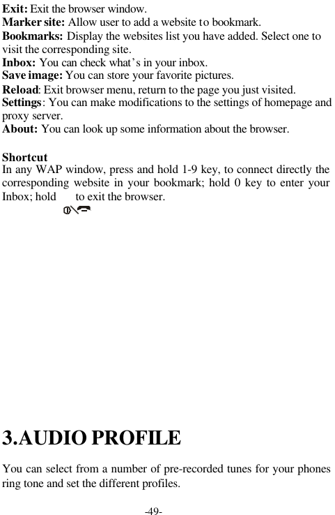 -49-Exit: Exit the browser window.Marker site: Allow user to add a website to bookmark.Bookmarks: Display the websites list you have added. Select one tovisit the corresponding site.Inbox: You can check what&rsquo;s in your inbox.Save image: You can store your favorite pictures.Reload: Exit browser menu, return to the page you just visited.Settings: You can make modifications to the settings of homepage andproxy server.About: You can look up some information about the browser.ShortcutIn any WAP window, press and hold 1-9 key, to connect directly thecorresponding website in your bookmark; hold 0 key to enter yourInbox; hold       to exit the browser.3.AUDIO PROFILEYou can select from a number of pre-recorded tunes for your phonesring tone and set the different profiles.