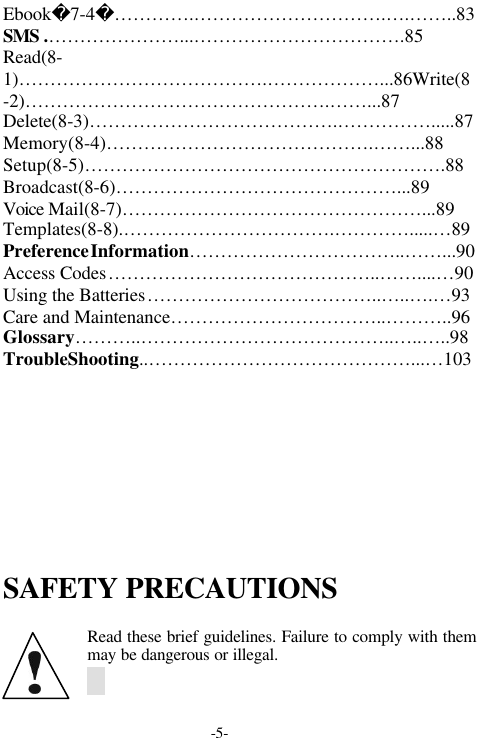 -5-Ebook7-4&hellip;&hellip;&hellip;&hellip;.&hellip;&hellip;&hellip;&hellip;&hellip;&hellip;&hellip;&hellip;&hellip;&hellip;.&hellip;.&hellip;&hellip;..83SMS .&hellip;&hellip;&hellip;&hellip;&hellip;&hellip;&hellip;...&hellip;&hellip;&hellip;&hellip;&hellip;&hellip;&hellip;&hellip;&hellip;&hellip;&hellip;.85Read(8-1)&hellip;&hellip;&hellip;&hellip;&hellip;&hellip;&hellip;&hellip;&hellip;&hellip;&hellip;&hellip;&hellip;.&hellip;&hellip;&hellip;&hellip;&hellip;&hellip;...86Write(8-2)&hellip;&hellip;&hellip;&hellip;&hellip;&hellip;&hellip;&hellip;&hellip;&hellip;&hellip;&hellip;&hellip;&hellip;&hellip;&hellip;.&hellip;&hellip;...87Delete(8-3)&hellip;&hellip;&hellip;&hellip;&hellip;&hellip;&hellip;&hellip;&hellip;&hellip;&hellip;&hellip;&hellip;.&hellip;&hellip;&hellip;&hellip;&hellip;.....87Memory(8-4)&hellip;&hellip;&hellip;&hellip;&hellip;&hellip;&hellip;&hellip;&hellip;&hellip;&hellip;&hellip;&hellip;&hellip;.&hellip;&hellip;...88Setup(8-5)&hellip;&hellip;&hellip;&hellip;&hellip;&hellip;&hellip;&hellip;&hellip;&hellip;&hellip;&hellip;&hellip;&hellip;&hellip;&hellip;&hellip;&hellip;&hellip;.88Broadcast(8-6)&hellip;&hellip;&hellip;&hellip;&hellip;&hellip;&hellip;&hellip;&hellip;&hellip;&hellip;&hellip;&hellip;&hellip;&hellip;...89Voice Mail(8-7)&hellip;&hellip;&hellip;&hellip;&hellip;&hellip;&hellip;&hellip;&hellip;&hellip;&hellip;&hellip;&hellip;&hellip;&hellip;&hellip;...89Templates(8-8).&hellip;&hellip;&hellip;&hellip;&hellip;&hellip;&hellip;&hellip;&hellip;&hellip;&hellip;.&hellip;&hellip;&hellip;&hellip;.....&hellip;89PreferenceInformation&hellip;&hellip;&hellip;&hellip;&hellip;&hellip;&hellip;&hellip;&hellip;&hellip;&hellip;..&hellip;&hellip;...90Access Codes&hellip;&hellip;&hellip;&hellip;&hellip;&hellip;&hellip;&hellip;&hellip;&hellip;&hellip;&hellip;&hellip;&hellip;..&hellip;&hellip;....&hellip;90Using the Batteries&hellip;&hellip;&hellip;&hellip;&hellip;&hellip;&hellip;&hellip;&hellip;&hellip;&hellip;&hellip;..&hellip;..&hellip;.&hellip;93Care and Maintenance&hellip;&hellip;&hellip;&hellip;&hellip;&hellip;&hellip;&hellip;&hellip;&hellip;&hellip;..&hellip;&hellip;&hellip;..96Glossary&hellip;&hellip;&hellip;..&hellip;&hellip;&hellip;&hellip;&hellip;&hellip;&hellip;&hellip;&hellip;&hellip;&hellip;&hellip;&hellip;..&hellip;..&hellip;..98TroubleShooting..&hellip;&hellip;&hellip;&hellip;&hellip;&hellip;&hellip;&hellip;&hellip;&hellip;&hellip;&hellip;&hellip;&hellip;...&hellip;103SAFETY PRECAUTIONSRead these brief guidelines. Failure to comply with themmay be dangerous or illegal.