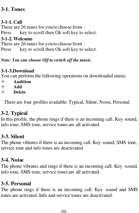 -50-3-1. Tones3-1-1. CallThere are 26 tunes for you to choose from :Press key to scroll then Ok soft key to select.3-1-2. WelcomeThere are 26 tunes for you to choose from :Press key to scroll then Ok soft key to select.Note: You can choose Off to switch off the music.3-1-3.DownloadYou can perform the following operations on downloaded music.&sup2; Audition&sup2; Add&sup2; DeleteThere are four profiles available: Typical, Silent, Noise, Personal.3-2. TypicalIn this profile, the phone rings if there is an incoming call. Key sound,info tone, SMS tone, service tones are all activated.3-3. SilentThe phone vibrates if there is an incoming call. Key sound, SMS tone,service tone and info tones are deactivated.3-4. NoiseThe phone vibrates and rings if there is an incoming call. Key  sound,info tone, SMS tone, service tones are all activated.3-5. PersonalThe phone rings if there is an incoming call. Key  sound and SMStones are activated. Info and service tones are deactivated.