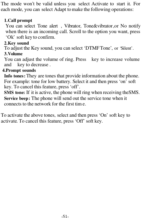 -51-The mode won&rsquo;t be valid unless you  select Activate to  start it. Foreach mode, you can select Adapt to make the following operations:1.Call promptYou can select Tone alert  , Vibrator, Tone&amp;vibrator,or No notifywhen there is an incoming call. Scroll to the option you want, press&lsquo;Ok&rsquo; soft key to confirm.2.Key soundTo adjust the Key sound, you can select &lsquo;DTMF Tone&rsquo;, or &lsquo;Silent&rsquo;.3.VolumeYou can adjust the volume of ring. Press key to increase volumeand  key to decrease . 4.Prompt soundsInfo tones: They are tones that provide information about the phone.For example: tone for low battery. Select it and then press &lsquo;on&rsquo; softkey. To cancel this feature, press &lsquo;off&rsquo;.SMS tone: If it is  active, the phone will ring when receiving theSMS.Service beep: The phone will send out the service tone when itconnects to the network for the first tim e.To activate the above tones, select and then press &lsquo;On&rsquo; soft key toactivate. To cancel this feature, press &lsquo;Off&rsquo; soft key.