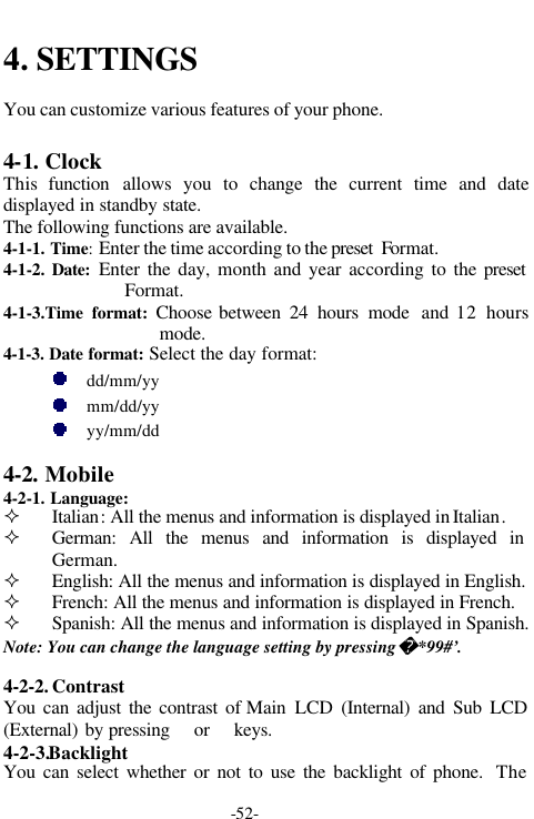 -52-4. SETTINGSYou can customize various features of your phone.4-1. ClockThis  function allows you to change the current time and datedisplayed in standby state.The following functions are available.4-1-1. Time: Enter the time according to the preset  Format.4-1-2. Date: Enter the day, month and year according to the presetFormat.4-1-3.Time format:  Choose between 24 hours mode and 12 hoursmode.4-1-3. Date format: Select the day format:dd/mm/yymm/dd/yyyy/mm/dd4-2. Mobile4-2-1. Language:&sup2; Italian: All the menus and information is displayed in Italian.&sup2; German: All the menus and information is displayed inGerman.&sup2; English: All the menus and information is displayed in English.&sup2; French: All the menus and information is displayed in French.&sup2; Spanish: All the menus and information is displayed in Spanish.Note: You can change the language setting by pressing  *99#&rsquo;.4-2-2. ContrastYou can adjust the contrast of Main LCD (Internal) and Sub LCD(External) by pressing   or   keys.4-2-3.BacklightYou can select whether or not to use the backlight of phone.  The