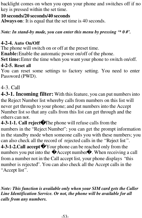 -53-backlight comes on when you open your phone and switches off if nokey is pressed within the set time.10 seconds/20 seconds/40 secondsAlways on: It is equal that the set time is 40 seconds.Note: In stand-by mode, you can enter this menu by pressing &lsquo;* 0 #&rsquo;.4-2-4. Auto On/OffThe phone will switch on or off at the preset time.Enable: Enable the automatic power on/off of the phone.Set time: Enter the time when you want your phone to switch on/off.4-2-5. Reset allYou can reset some settings to factory setting. You need to enterPassword (PWD).4-3. Call 4-3-1. Incoming filter: With this feature, you can put numbers intothe Reject Number list whereby calls from numbers on this list willnever get through to your phone; and put numbers into the AcceptNumber list so that any calls from this list can get through and theothers can not.4-3-1-1. Call rejectThe phone will refuse calls from thenumbers in the &ldquo;Reject Number&rdquo;; you can get the prompt informationin the standby mode when someone calls you with these numbers; youcan also check all the record of  rejected calls in the &ldquo;Reject list &rdquo;.4-3-1-2.Call acceptYour phone can be reached only from thenumbers you put into the Accept number. When receiving a callfrom a number not in the Call accept list, your phone displays  &ldquo;thisnumber is rejected&rdquo;. You can also check all the Accept calls in the&ldquo;Accept list&rdquo;.　Note: This function is available only when your SIM card gets the CallerLine Identification Service. Or not, the phone will be available for allcalls from any numbers.