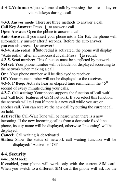 -54-4-3-2.Volume: Adjust volume of talk by pressing the  or   key orvia side keys during a call.4-3-3. Answer mode: There are three methods to answer a call.Call Key Answer: Press       to answer a call.Open Answer: Open the phone to answer a call.Auto Answer: If you insert your phone into a Car Kit, the phone willautomatically  answer after 3 seconds. Before the auto answer,you can also press     to answer it.  4-3-4. Auto redial: If auto redial is activated, the phone will display&ldquo;Auto redial&rdquo; after an unsuccessful call. Press      to redial.4-3-5. Send number:  This function must be supported by network.Net set: Your phone number will be hidden or displayed according tothe network when making a callOn:  Your phone number will be displayed to receiver.Off: Your phone number will not be displayed to the receiver.4-3-6. 1&rsquo; Beep: Activate hear an elapsed time reminder in the 45thsecond of every minute during your calls.4-3-7. Call waiting: Your phone supports the function of &lsquo;call wait&rsquo;and &lsquo;call hold&rsquo; features of GSM network. If you select this function,the network will tell you if there is a new call while you are onanother call. You can receive the new call by putting the current callon hold.Active: The Call-Wait Tone will be heard when there is a newincoming. If the new incoming call is from a domestic fixed linephone, its city name will be displayed, otherwise &lsquo;Incoming&rsquo; will bedisplayed.Cancel: Call waiting is deactivated.Status: Show the status of network call waiting function will bedisplayed: &lsquo;Active&rsquo; or &lsquo;Off&rsquo;.4-4. Security4-4-1. SIM lock:If enabled, your phone will work only with the current SIM card.When you switch to a different SIM card, the phone will ask for the