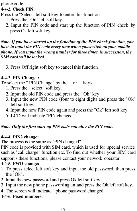 -55-phone code.4-4-2. Check PIN:Press the "Select" left soft key to enter this function.1. Press the "On" left soft key.2. Input the PIN code and start up the function of PIN  check bypress Ok left soft key.Note: If you have started up the function of the PIN check function, youhave to input the PIN code every time when you switch on your mobilephone. If you input the wrong number for three times  in succession, theSIM card will be locked.3. Press Off right soft key to cancel this function.4-4-3. PIN Change :To select the " PIN Change" by the or keys.1. Press the " select" soft key.2. Input the old PIN code and press the " Ok" key.3. Input the new PIN code (four to eight digit) and press the "Ok"left soft key.4. Input the new PIN code again and press the "Ok" left soft key.5. LCD will indicate "PIN changed".Note: Only the first start up PIN code can alter the PIN code.4-4-4. PIN2 change:The process is the same as "PIN changed"PIN code is provided with SIM card, which is used for special servicesuch as "call charge" function etc. To find out whether your SIM cardsupport s these functions, please contact your network operator.4-4-5. PWD change:1. To press select left soft key and input the old password, then pressthe "Ok".2. Input the new password and press Ok left soft key.3. Input the new phone password again and press the Ok left soft key.4. The screen will indicate " phone password changed'.4-4-6. Fixed numbers: