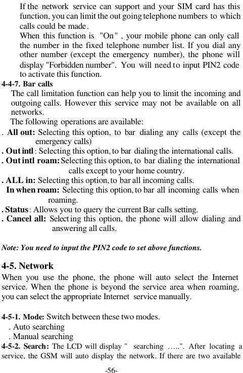 -56-If the  network service can support and your SIM card has thisfunction, you can limit the out going telephone numbers to whichcalls could be made.When this function is  "On" , your mobile phone can only callthe number in the fixed telephone number list. If you dial anyother number (except the emergency number), the phone willdisplay "Forbidden number".  You  will need to input PIN2 codeto activate this function.4-4-7. Bar callsThe call limitation function can help you to limit the incoming andoutgoing calls. However this service may not be available on allnetworks.The following operations are available:. All out: Selecting this option, to bar dialing any calls (except theemergency calls). Out intl : Selecting this option, to bar dialing the international calls.. Out intl roam: Selecting this option, to bar dialing the internationalcalls except to your home country.. ALL in: Selecting this option, to bar all incoming calls.In when roam: Selecting this option, to bar all incoming calls whenroaming.. Status: Allows you to query the current Bar calls setting.. Cancel all: Select ing this option, the phone will allow dialing andanswering all calls.Note: You need to input the PIN2 code to set above functions.4-5. NetworkWhen you use the phone, the phone will auto select the Internetservice. When the phone is beyond the service area when roaming,you can select the appropriate Internet  service manually.4-5-1. Mode: Switch between these two modes.   . Auto searching   . Manual searching4-5-2. Search: The LCD will display "  searching &hellip;..". After locating aservice, the GSM will auto display the network. If there are two available