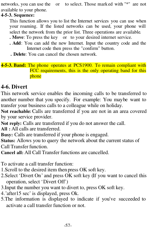 -57-networks, you can use the or to select. Those marked with "*"  are notavailable to your phone.4-5-3. Sequence:This function allows you to list the Internet services you can use whenyour roaming.  If the listed networks can be used, your phone willselect the network from the prior list. Three operations are available.. Move: To press the key orto your desired internet service.. Add: You can add the new Internet. Input the country code and theInternet code then press the "confirm" button.. Delete: You can cancel the chosen network.4-5-3. Band: The phone  operates at PCS1900. To remain compliant withFCC requirements, this is the only operating band for thisphone4-6. DivertThis network service enables the incoming calls to be transferred toanother number that you specify. For example: You maybe want totransfer your business calls to a colleague while on holiday.Not reachable: Calls are transferred if you are not in an area coveredby your service provider.Not reply: Calls are transferred if you do not answer the call.All : All calls are transferred.Busy: Calls are transferred if your phone is engaged.Status: Allows you to query the network about the current status ofCall Transfer function.Cancel all: All Call Transfer functions are cancelled.To activate a call transfer function:1.Scroll to the desired item then press OK soft key.2.Select &lsquo;Divert On&rsquo; and press OK soft key (If you want to cancel thisoperation, select &lsquo;Divert Off&rsquo;)3.Input the number you want to divert to, press OK soft key.4.&rsquo;after15 sec&rsquo; is displayed, press Ok.5.The information is displayed to indicate if you&rsquo;ve  succeeded toactivate a call transfer function or not.                        