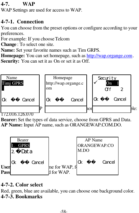 -58-4-7. WAPWAP Settings are used for access to WAP.4-7-1.  ConnectionYou can choose from the preset options or configure according to yourpreferences.For example: If you choose TelcomChange : To select one site.Name: Set your favorite names such as Tim GRPS.Homepage: You can set homepage, such as http://wap.organge.com.Security: You can set it as On or set it as Off.IP Address: Set IP  address linking to homepage. For example:172.016.126.070Bearer: Set the types of data service, choose from GPRS and Data.AP Name: Input AP name, such as ORANGEWAP.COM.DO.User ID: Set the user name for WAP, for example, lovely.Passeword: Set password for WAP.4-7-2. Color selectRed, green, blue are available, you can choose one background color.4-7-3. BookmarksNameTimj GPRSＯｋ　　　ＣａｎｃｅｌＳｅｃｕｒｉｔｙ&uuml; On    1　　　　　Ｏｆｆ　　　　２Ｏｋ　　　Ｃａｎｃｅｌ  Homepagehttp://wap.organge.comＯｋ　　　　　Ｃａｎｃｅｌ Bearer1.   GPRS２．DataＯｋ　　　Ｃａｎｃｅｌ  AP NameORANGEWAP.COM.DOＯｋ　　　　　Ｃａｎｃｅｌ