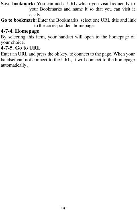 -59-Save bookmark: You can add a URL which you visit frequently toyour Bookmarks and name it so that you can visit iteasily.Go to bookmark: Enter the Bookmarks, select one URL title and linkto the correspondent homepage.4-7-4. HomepageBy selecting this item, your handset will open to the homepage ofyour choice.4-7-5. Go to URLEnter an URL and press the ok key, to connect to the page. When yourhandset can not connect to the URL, it will connect to the homepageautomatically .