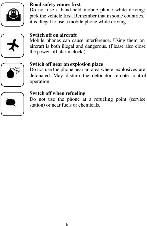 -6-Road safety comes firstDo not use a hand-held mobile phone while driving;park the vehicle first. Remember that in some countries,it is illegal to use a mobile phone while driving.Switch off on aircraftMobile phones can cause interference. Using them onaircraft is both illegal and dangerous. (Please also closethe power-off alarm clock.)Switch off near an explosion placeDo not use the phone near an area where  explosives aredetonated.  May disturb the detonator remote controloperation.Switch off when refuelingDo not use the phone at a refueling point (servicestation) or near fuels or chemicals.