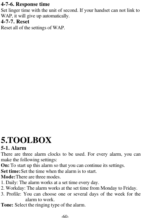 -60-4-7-6. Response timeSet linger time with the unit of second. If your handset can not link toWAP, it will give up automatically.4-7-7. ResetReset all of the settings of WAP.5.TOOLBOX5-1. AlarmThere are three alarm clocks to be used. For every alarm, you canmake the following settings:On: To start up this alarm so that you can continue its settings.Set time: Set the time when the alarm is to start.Mode: There are three modes.1. Daily: The alarm works at a set time every day.2. Workday: The alarm works at the set time from Monday to Friday.3. Profile: You can choose one or several days of the week for thealarm to work.Tone: Select the ringing type of the alarm.