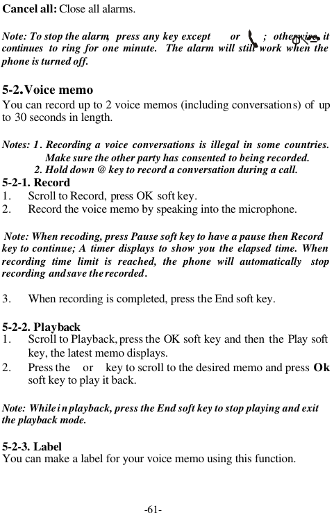 -61-Cancel all: Close all alarms.Note: To stop the alarm,  press any key except      or       ;  otherwise, itcontinues  to ring for one minute.  The alarm will still work when thephone is turned off.5-2.Voice memoYou can record up to 2 voice memos (including conversations) of upto 30 seconds in length.Notes: 1. Recording a voice conversations is illegal in some countries.Make sure the other party has consented to being recorded.2. Hold down @ key to record a conversation during a call.5-2-1. Record1. Scroll to Record, press OK soft key.2. Record the voice memo by speaking into the microphone.Note: When recoding, press Pause soft key to have a pause then Recordkey to continue; A timer displays to show you the elapsed time. Whenrecording time limit is reached, the phone will automatically  stoprecording and save the recorded.3. When recording is completed, press the End soft key.5-2-2. Playback1. Scroll to Playback, press the OK soft key and then the Play softkey, the latest memo displays.2. Press the  or  key to scroll to the desired memo and press Oksoft key to play it back.Note: While in playback, press the End soft key to stop playing and exitthe playback mode.5-2-3. LabelYou can make a label for your voice memo using this function.