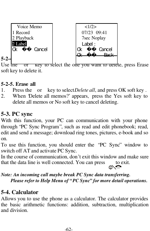 -62-5-2-4. Erase oneUse the  or  key to select the one you want to delete, press Erasesoft key to delete it.5-2-5. Erase all1. Press the  or  key to select Delete all, and press OK soft key .2. When &lsquo;Delete all memos?&rsquo; appears,  press the Yes soft key todelete all memos or No soft key to cancel deleting.5-3. PC syncWith this function, your PC can communication with your phonethrough &ldquo;PC Sync Program&rdquo;, such as read and edit phonebook; read,edit and send a message; download ring tones, pictures, e-book and soon.To use this function, you should enter the  &ldquo;PC Sync&rdquo; window toswitch off AT and activate PC Sync.In the course of communication, don&rsquo;t exit this window and make surethat the data line is well connected. You can press        to exit.Note: An incoming call maybe break PC Sync data transferring.Please refer to Help Menu of &ldquo;PC Sync&rdquo; for more detail operations.5-4. CalculatorAllows you to use the phone as a calculator. The calculator providesthe basic arithmetic functions: addition, subtraction, multiplicationand division.Voice Memo1 Record2 Playback2 LabelＯｋ　　　Ｃａｎｃｅｌ  <1/2>07/23  09:417sec Noplay　　Ｌａｂｅｌ：Ｏｋ　　　ＣａｎｃｅｌＯｋ　　　　　Ｂａｃｋ