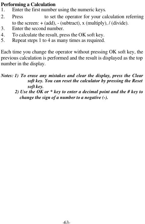 -63-Performing a Calculation1. Enter the first number using the numeric keys.2. Press      to set the operator for your calculation referringto the screen: + (add), - (subtract), x (multiply), / (divide).3. Enter the second number.4. To calculate the result, press the OK soft key.5. Repeat steps 1 to 4 as many times as required.Each time you change the operator without pressing OK soft key, theprevious calculation is performed and the result is displayed as the topnumber in the display.Notes: 1)  To erase any mistakes and clear the display, press the Clearsoft key. You can reset the calculator by pressing the Resetsoft key.2) Use the OK or * key to enter a decimal point and the # key tochange the sign of a number to a negative (-).