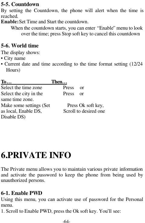 -64-5-5. CountdownBy setting the Countdown, the phone will alert when the time isreached.Enable: Set Time and Start the countdown.        When the countdown starts, you can enter &ldquo;Enable&rdquo; menu to lookover the time; press Stop soft key to cancel this countdown5-6. World timeThe display shows:&bull; City name&bull; Current date and time according to the time format setting (12/24Hours)To &hellip;                               Then&hellip;Select the time zone                 Press  or Select the city in the                 Press  or same time zone.Make some settings (Set              Press Ok soft key,as local, Enable DS,                 Scroll to desired oneDisable DS)6.PRIVATE INFOThe Private menu allows you to maintain various private informationand activate the password to keep the phone from being used byunauthorized persons.6-1. Enable PWDUsing this menu, you can activate use of password for the Personalmenu.1. Scroll to Enable PWD, press the Ok soft key. You&rsquo;ll see: