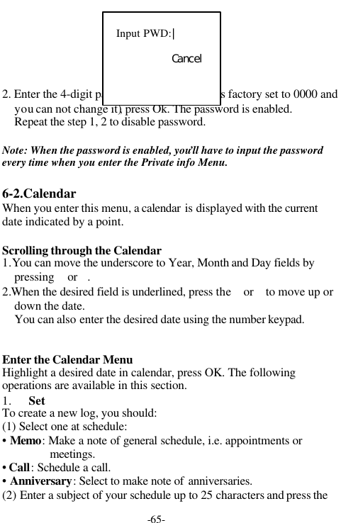 -65-2. Enter the 4-digit password (The password is factory set to 0000 andyou can not change it), press Ok. The password is enabled.Repeat the step 1, 2 to disable password.Note: When the password is enabled, you&rsquo;ll have to input the passwordevery time when you enter the Private info Menu.6-2.CalendarWhen you enter this menu, a calendar is displayed with the currentdate indicated by a point.Scrolling through the Calendar1.You can move the underscore to Year, Month and Day fields bypressing  or .2.When the desired field is underlined, press the  or  to move up ordown the date.You can also enter the desired date using the number keypad.Enter the Calendar MenuHighlight a desired date in calendar, press OK. The followingoperations are available in this section.1. SetTo create a new log, you should:(1) Select one at schedule:&bull; Memo: Make a note of general schedule, i.e. appointments ormeetings.&bull; Call: Schedule a call.&bull; Anniversary: Select to make note of anniversaries.(2) Enter a subject of your schedule up to 25 characters and press theInput PWD:｜Ｃａｎｃｅｌ