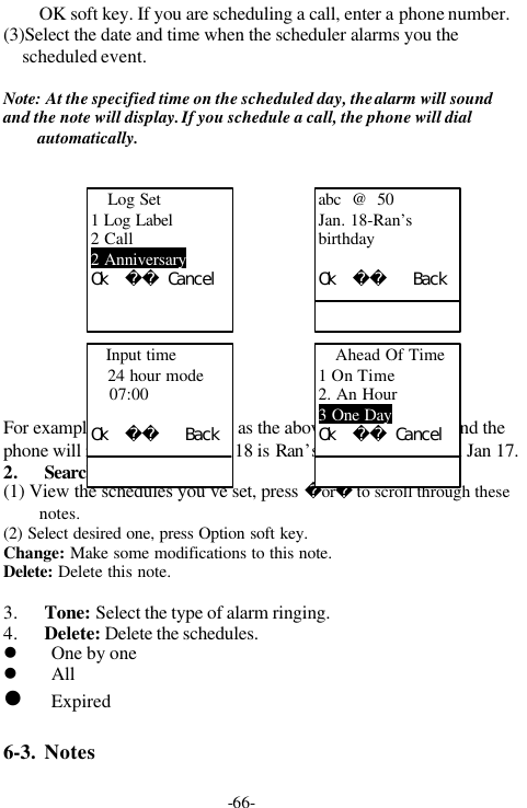 -66-OK soft key. If you are scheduling a call, enter a phone number.(3)Select the date and time when the scheduler alarms you thescheduled event.Note: At the specified time on the scheduled day, the alarm will soundand the note will display. If you schedule a call, the phone will dialautomatically.For example: Make the settings as the above diagrams show, and thephone will remind you that Jan 18 is Ran&rsquo;s birthday at 7:00 on Jan 17.2. Search(1) View the schedules you&rsquo;ve set, press or to scroll through thesenotes.(2) Select desired one, press Option soft key.Change: Make some modifications to this note.Delete: Delete this note.3. Tone: Select the type of alarm ringing.4. Delete: Delete the schedules.l One by onel Alll Expired6-3. NotesLog Set1 Log Label2 Call2 AnniversaryＯｋ　　　Ｃａｎｃｅｌabc  @  50Jan. 18-Ran&rsquo;sbirthdayＯｋ　　　　　ＢａｃｋAhead Of Time1 On Time2. An Hour3 One DayＯｋ　　　Ｃａｎｃｅｌ   Input time24 hour mode    07:00Ｏｋ　　　　　Ｂａｃｋ