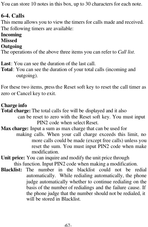 -67-You can store 10 notes in this box, up to 30 characters for each note.6-4. CallsThis menu allows you to view the timers for calls made and received.The following timers are available:IncomingMissedOutgoing  The operations of the above three items you can refer to Call list.Last: You can see the duration of the last call.Total: You can see the duration of your total calls (incoming andoutgoing).For these two items, press the Reset soft key to reset the call timer aszero or Cancel key to exit.Charge infoTotal charge: The total calls fee will be displayed and it also             can be reset to zero with the Reset soft key. You must inputPIN2 code when select Reset.Max charge: Input a sum as max charge that can be used for            making calls. When your call charge exceeds this limit, nomore calls could be made (except free calls) unless youreset the sum. You must input PIN2 code when makemodification.Unit price: You can inquire and modify the unit price through          this function. Input PIN2 code when making a modification.Blacklist:  The number in the blacklist could not be redialautomatically.  While redialing automatically, the phonejudge automatically whether to continue redialing on thebasis of the number of redialings and the failure cause. Ifthe phone judge that the number should not be redialed, itwill be stored in Blacklist.