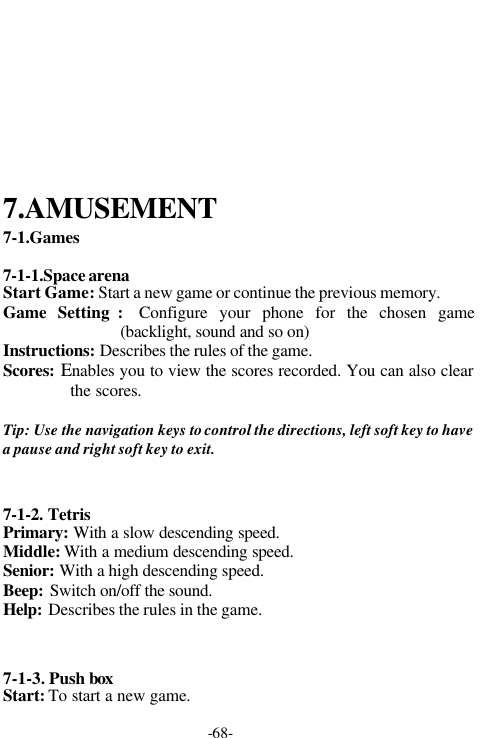 -68-7.AMUSEMENT7-1.Games7-1-1.Space arenaStart Game: Start a new game or continue the previous memory.Game  Setting :  Configure your phone for the chosen game(backlight, sound and so on)Instructions: Describes the rules of the game.Scores: Enables you to view the scores recorded. You can also clearthe scores.Tip: Use the navigation keys to control the directions, left soft key to havea pause and right soft key to exit.7-1-2. TetrisPrimary: With a slow descending speed.Middle: With a medium descending speed.Senior: With a high descending speed.Beep: Switch on/off the sound.Help: Describes the rules in the game.7-1-3. Push boxStart: To start a new game.