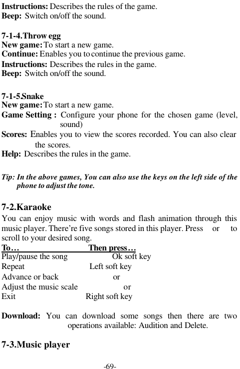 -69-Instructions: Describes the rules of the game.Beep: Switch on/off the sound.7-1-4.Throw eggNew game: To start a new game.Continue: Enables you to continue the previous game.Instructions: Describes the rules in the game.Beep: Switch on/off the sound.7-1-5.SnakeNew game: To start a new game.Game Setting :  Configure your phone for the chosen game (level,sound)Scores: Enables you to view the scores recorded. You can also clearthe scores.Help: Describes the rules in the game.Tip: In the above games, You can also use the keys on the left side of thephone to adjust the tone.7-2.KaraokeYou can enjoy music with words and flash animation through thismusic player. There&rsquo;re five songs stored in this player. Press  or   toscroll to your desired song.To &hellip;                                 Then press&hellip;Play/pause the song                     Ok soft keyRepeat                               Left soft keyAdvance or back                        or Adjust the music scale                    or Exit                                  Right soft keyDownload:  You can download some songs then there are twooperations available: Audition and Delete.7-3.Music player