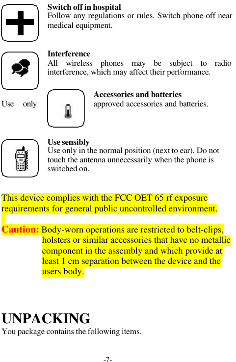 -7-Switch off in hospitalFollow any regulations or rules. Switch phone off nearmedical equipment.InterferenceAll wireless phones may be subject to radiointerference, which may affect their performance.Accessories and batteriesUse only approved accessories and batteries.Use sensiblyUse only in the normal position (next to ear). Do nottouch the antenna unnecessarily when the phone isswitched on.This device complies with the FCC OET 65 rf exposurerequirements for general public uncontrolled environment.Caution: Body-worn operations are restricted to belt-clips,holsters or similar accessories that have no metalliccomponent in the assembly and which provide atleast 1 cm separation between the device and theusers body.UNPACKINGYou package contains the following items.