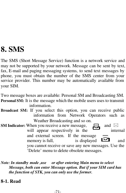 -71-8. SMSThe SMS (Short Message Service) function is a network service andmay not be supported by your network. Message can be sent by text,fax, E-mail and paging messaging systems, to send text messages byphone, you must obtain the number of the SMS center from yourservice provider. This number may be automatically available fromyour SIM.Two message boxes are available: Personal SM and Broadcasting SM.Personal SM: It is the message which the mobile users uses to transmitinformation.Broadcast SM: If you select this option, you can receive publicinformation from Network Operators such asWeather Broadcasting and so on.SM Indicator: When you receive a new message, and  *will appear respectively in the internaland external screen.  If the messagememory is full,               is displayed andyou cannot receive or save any new messages. Use the&lsquo;Delete&rsquo; menu to delete obsolete messages.       Note: In standby mode ,use   or after entering Main menu to selectMessage, both can enter Message option. But if your SIM card hasthe function of STK, you can only use the former.8-1. Read