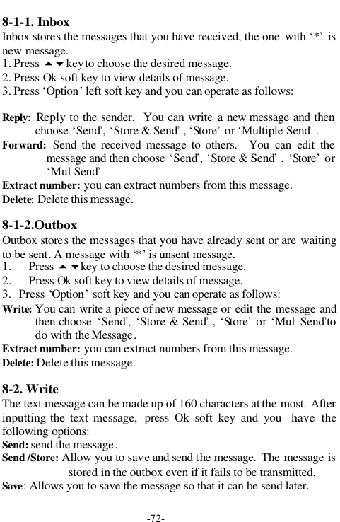 -72-8-1-1. InboxInbox stores the messages that you have received, the one  with &lsquo;*&rsquo; isnew message.1. Press 56key to choose the desired message.2. Press Ok soft key to view details of message.3. Press &lsquo;Option&rsquo; left soft key and you can operate as follows:Reply: Reply to the sender.  You can write a new message and thenchoose &lsquo;Send&rsquo;, &lsquo;Store &amp; Send&rsquo; , &lsquo;Store&rsquo; or &lsquo;Multiple Send&rsquo; .Forward: Send the received message to others.  You can edit themessage and then choose &lsquo;Send&rsquo;, &lsquo;Store &amp; Send&rsquo; , &lsquo;Store&rsquo; or&lsquo;Mul Send&rsquo;Extract number: you can extract numbers from this message.Delete: Delete this message.8-1-2.OutboxOutbox stores the messages that you have already sent or are waitingto be sent. A message with &lsquo;*&rsquo; is unsent message.1. Press 56key to choose the desired message.2. Press Ok soft key to view details of message.3.   Press &lsquo;Option&rsquo; soft key and you can operate as follows:Write: You can write a piece of new message or edit the message andthen choose  &lsquo;Send&rsquo;, &lsquo;Store &amp; Send&rsquo; , &lsquo;Store&rsquo; or &lsquo;Mul  Send&rsquo;todo with the Message.Extract number: you can extract numbers from this message.Delete: Delete this message.8-2. WriteThe text message can be made up of 160 characters at the most. Afterinputting the text message,  press Ok soft key and you  have thefollowing options:Send: send the message.Send /Store: Allow you to save and send the message. The message isstored in the outbox even if it fails to be transmitted.Save: Allows you to save the message so that it can be send later.
