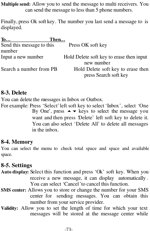 -73-Multiple send: Allow you to send the message to multi receivers. Youcan send the message to less than 5 phone numbers.Finally, press Ok soft key. The number you last send a message to  isdisplayed.To &hellip;                                Then&hellip;            Send this message to this            Press OK soft keynumberInput a new number               Hold Delete soft key to erase then inputnew numberSearch a number from PB          Hold Delete soft key to erase thenpress Search soft key8-3. DeleteYou can delete the messages in Inbox or Outbox.For example: Press &lsquo;Select&rsquo; left soft key to select &lsquo;Inbox&rsquo;, select &lsquo;OneBy One&rsquo;, press  56 keys  to select  the message youwant and then press &lsquo;Delete&rsquo; left soft key to delete it.You can also select &lsquo;Delete All&rsquo; to delete all messagesin the inbox.8-4. MemoryYou can select the menu to  check total space and space and availablespace.8-5. SettingsAuto display: Select this function and press &lsquo;Ok&rsquo; soft key. When youreceive a new  message, it can display  automatically .You can select &lsquo;Cancel &rsquo;to cancel this function.SMS center: Allows you to store or change the number for your SMScenter for  sending messages. You can obtain thisnumber from your service provider.Validity: Allow you to set the length of time for which your textmessages will be stored at the message center while