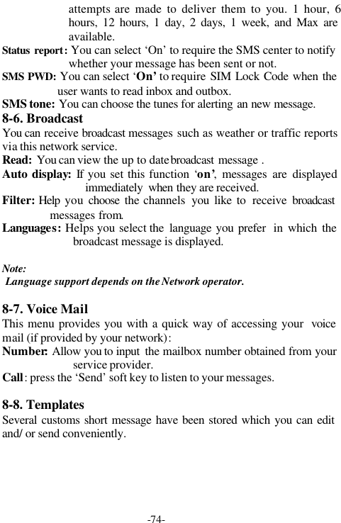 -74-attempts are made to deliver them to you. 1 hour, 6hours, 12 hours, 1 day, 2 days, 1 week, and Max areavailable.Status report: You can select &lsquo;On&rsquo; to require the SMS center to notifywhether your message has been sent or not.SMS PWD: You can select &lsquo;On&rsquo; to require SIM Lock Code when theuser wants to read inbox and outbox.SMS tone: You can choose the tunes for alerting an new message.8-6. BroadcastYou can receive broadcast messages  such as weather or traffic reportsvia this network service.Read: You can view the up to date broadcast  message .Auto display: If you set this function &lsquo;on&rsquo;, messages are displayedimmediately  when they are received.Filter: Help  you  choose the channels  you like to receive broadcastmessages from.Languages:  Helps you select the  language you prefer  in which thebroadcast message is displayed.Note: Language support depends on the Network operator.8-7. Voice MailThis menu provides you with a quick way of accessing your  voicemail (if provided by your network):Number: Allow you to input  the mailbox number obtained from yourservice provider.Call: press the &lsquo;Send&rsquo; soft key to listen to your messages.8-8. TemplatesSeveral customs short message have been stored which you can editand/ or send conveniently.