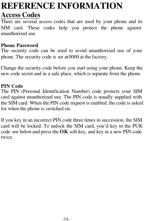 -75-REFERENCE INFORMATIONAccess CodesThere are several access codes that are used by your phone and itsSIM card. These codes help you protect the phone againstunauthorized use.Phone PasswordThe security code can be used to avoid unauthorized use of yourphone. The security code is set at 0000 at the factory.Change the security code before you start using your phone. Keep thenew code secret and in a safe place, which is separate from the phone.PIN CodeThe PIN (Personal Identification Number) code protects your SIMcard against unauthorized use. The PIN code is usually supplied withthe SIM card. When the PIN code request is enabled, the code is askedfor when the phone is switched on.If you key in an incorrect PIN code three times in succession, the SIMcard will be locked. To unlock the SIM card, you&rsquo;d key in the PUKcode see below and press the OK soft key, and key in a new PIN codetwice.