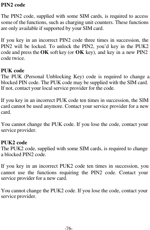 -76-PIN2 codeThe PIN2 code, supplied with some SIM cards, is required to accesssome of the functions, such as charging unit counters. These functionsare only available if supported by your SIM card.If you key in an incorrect PIN2 code three times in succession, thePIN2 will be locked. To unlock the PIN2, you&rsquo;d key in the PUK2code and press the OK  soft key (or OK key), and key in a new PIN2code twice.PUK codeThe PUK (Personal Unblocking Key) code is required to change ablocked PIN code. The PUK code may be supplied with the SIM card.If not, contact your local service provider for the code.If you key in an incorrect PUK code ten times in succession, the SIMcard cannot be used anymore. Contact your service provider for a newcard.You cannot change the PUK code. If you lose the code, contact yourservice provider.PUK2 codeThe PUK2 code, supplied with some SIM cards, is required to changea blocked PIN2 code.If you key in an incorrect PUK2 code ten times in succession, youcannot use the functions requiring the PIN2 code. Contact yourservice provider for a new card.You cannot change the PUK2 code. If you lose the code, contact yourservice provider.