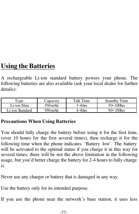 -77-Using the BatteriesA rechargeable Li-ion standard battery powers your phone. Thefollowing batteries are also available (ask your local dealer for furtherdetails):Type Capacity Talk Time Standby TimeLi-ion Slim 550mAh 3~6hrs 50~100hrsLi-ion Standard 950mAh 4~8hrs 90~150hrsPrecautions When Using BatteriesYou should fully charge the battery before using it for the first time,(over 10 hours for the first several times), then recharge it for thefollowing time when the phone indicates  &lsquo;Battery low&rsquo;. The batterywill be activated to the optimal status if you charge it in this way forseveral times; there will be not the above limitation in the followingusage, but you&rsquo;d better charge the battery for 2-4 hours to fully chargeit.Never use any charger or battery that is damaged in any way.Use the battery only for its intended purpose.If you use the phone near the network&rsquo;s base station, it uses less