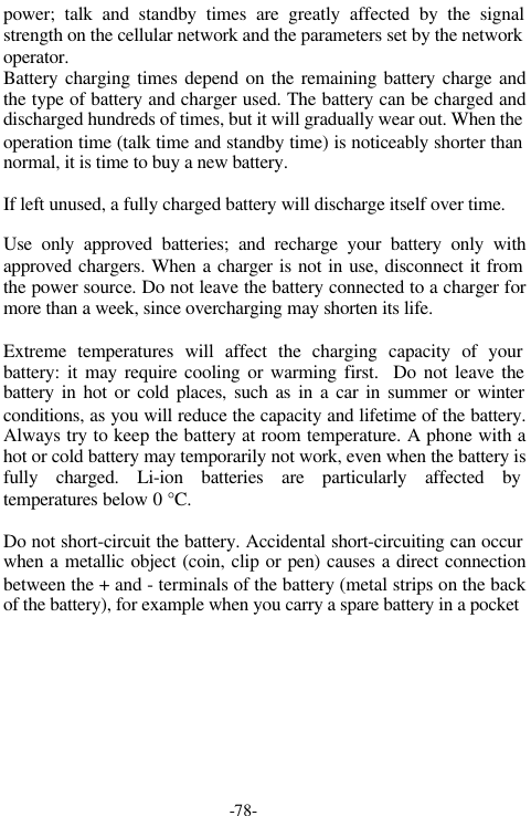 -78-power; talk and standby times are greatly affected by the signalstrength on the cellular network and the parameters set by the networkoperator.Battery charging times depend on the remaining battery charge andthe type of battery and charger used. The battery can be charged anddischarged hundreds of times, but it will gradually wear out. When theoperation time (talk time and standby time) is noticeably shorter thannormal, it is time to buy a new battery.If left unused, a fully charged battery will discharge itself over time.Use only approved batteries; and recharge your battery only withapproved chargers. When a charger is not in use, disconnect it fromthe power source. Do not leave the battery connected to a charger formore than a week, since overcharging may shorten its life.Extreme temperatures will affect the charging capacity of yourbattery: it may require cooling or warming first.  Do not leave thebattery in hot or cold places, such as in a car in summer or winterconditions, as you will reduce the capacity and lifetime of the battery.Always try to keep the battery at room temperature. A phone with ahot or cold battery may temporarily not work, even when the battery isfully charged. Li-ion batteries are particularly affected bytemperatures below 0 &deg;C.Do not short-circuit the battery. Accidental short-circuiting can occurwhen a metallic object (coin, clip or pen) causes a direct connectionbetween the + and - terminals of the battery (metal strips on the backof the battery), for example when you carry a spare battery in a pocket