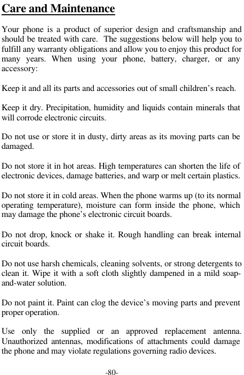 -80-Care and MaintenanceYour phone is a product of superior design and craftsmanship andshould be treated with care.  The suggestions below will help you tofulfill any warranty obligations and allow you to enjoy this product formany years. When using your phone, battery, charger, or anyaccessory:Keep it and all its parts and accessories out of small children&rsquo;s reach.Keep it dry. Precipitation, humidity and liquids contain minerals thatwill corrode electronic circuits.Do not use or store it in dusty, dirty areas as its moving parts can bedamaged.Do not store it in hot areas. High temperatures can shorten the life ofelectronic devices, damage batteries, and warp or melt certain plastics.Do not store it in cold areas. When the phone warms up (to its normaloperating temperature), moisture can form inside the phone, whichmay damage the phone&rsquo;s electronic circuit boards.Do not drop, knock or shake it. Rough handling can break internalcircuit boards.Do not use harsh chemicals, cleaning solvents, or strong detergents toclean it. Wipe it with a soft cloth slightly dampened in a mild soap-and-water solution.Do not paint it. Paint can clog the device&rsquo;s moving parts and preventproper operation.Use only the supplied or an approved replacement antenna.Unauthorized antennas, modifications of attachments could damagethe phone and may violate regulations governing radio devices.