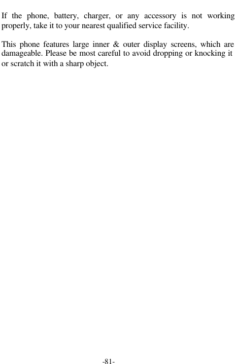 -81-If the phone, battery, charger, or any accessory is not workingproperly, take it to your nearest qualified service facility.This phone features large inner &amp; outer display screens, which aredamageable. Please be most careful to avoid dropping or knocking itor scratch it with a sharp object.