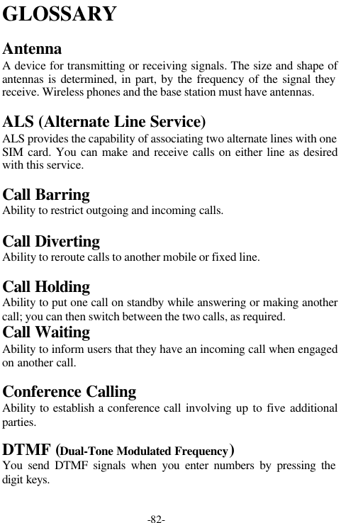 -82-GLOSSARYAntennaA device for transmitting or receiving signals. The size and shape ofantennas is determined, in part, by the frequency of the signal theyreceive. Wireless phones and the base station must have antennas.ALS (Alternate Line Service)ALS provides the capability of associating two alternate lines with oneSIM card. You can make and receive calls on either line as desiredwith this service.Call BarringAbility to restrict outgoing and incoming calls.Call DivertingAbility to reroute calls to another mobile or fixed line.Call HoldingAbility to put one call on standby while answering or making anothercall; you can then switch between the two calls, as required.Call WaitingAbility to inform users that they have an incoming call when engagedon another call.Conference CallingAbility to establish a conference call involving up to five additionalparties.DTMF (Dual-Tone Modulated Frequency)You send DTMF signals when you enter numbers by pressing thedigit keys.