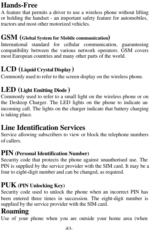 -83-Hands-FreeA feature that permits a driver to use a wireless phone without liftingor holding the handset - an important safety feature for automobiles,tractors and most other motorized vehicles.GSM (Global System for Mobile communication)International standard for cellular communication, guaranteeingcompatibility between the various network operators. GSM coversmost European countries and many other parts of the world.LCD (Liquid Crystal Display)Commonly used to refer to the screen display on the wireless phone.LED (Light Emitting Diode )Commonly used to refer to a small light on the wireless phone or onthe Desktop Charger. The LED lights on the phone to indicate anincoming call. The lights on the charger indicate that battery chargingis taking place.Line Identification ServicesService allowing subscribers to view or block the telephone numbersof callers.PIN (Personal Identification Number)Security code that protects the phone against unauthorised use. ThePIN is supplied by the service provider with the SIM card. It may be afour to eight-digit number and can be changed, as required.PUK (PIN Unlocking Key)Security code used to unlock the phone when an incorrect PIN hasbeen entered three times in succession. The eight-digit number issupplied by the service provider with the SIM card.RoamingUse of your phone when you are outside your home area (when