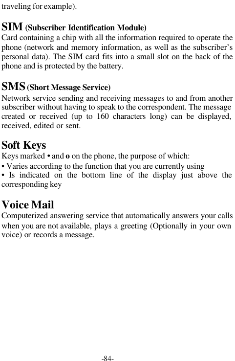 -84-traveling for example).SIM (Subscriber Identification Module)Card containing a chip with all the information required to operate thephone (network and memory information, as well as the subscriber&rsquo;spersonal data). The SIM card fits into a small slot on the back of thephone and is protected by the battery.SMS (Short Message Service)Network service sending and receiving messages to and from anothersubscriber without having to speak to the correspondent. The messagecreated or received (up to 160 characters long) can be displayed,received, edited or sent.Soft KeysKeys marked &bull; and o on the phone, the purpose of which:&bull; Varies according to the function that you are currently using&bull; Is indicated on the bottom line of the display just above thecorresponding keyVoice MailComputerized answering service that automatically answers your callswhen you are not available, plays a greeting (Optionally in your ownvoice) or records a message.