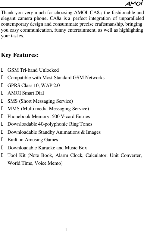                                                          1 Thank you very much for choosing AMOI  CA8a, the fashionable and elegant  camera  phone. CA8a  is a  perfect integration of unparalleled contemporary design and consummate precise craftsmanship, bringing you easy communication, funny entertainment, as well as highlighting your tast es.   Key Features:  &bull; GSM Tri-band Unlocked   &bull; Compatible with Most Standard GSM Networks   &bull; GPRS Class 10, WAP 2.0 &bull; AMOI Smart Dial   &bull; SMS (Short Messaging Service) &bull; MMS (Multi-media Messaging Service) &bull; Phonebook Memory: 500 V-card Entries &bull; Downloadable 40-polyphonic Ring Tones   &bull; Downloadable Standby Animations &amp; Images   &bull; Built-in Amusing Games   &bull; Downloadable Karaoke and Music Box &bull; Tool Kit (Note Book, Alarm Clock, Calculator, Unit Converter, World Time, Voice Memo)        