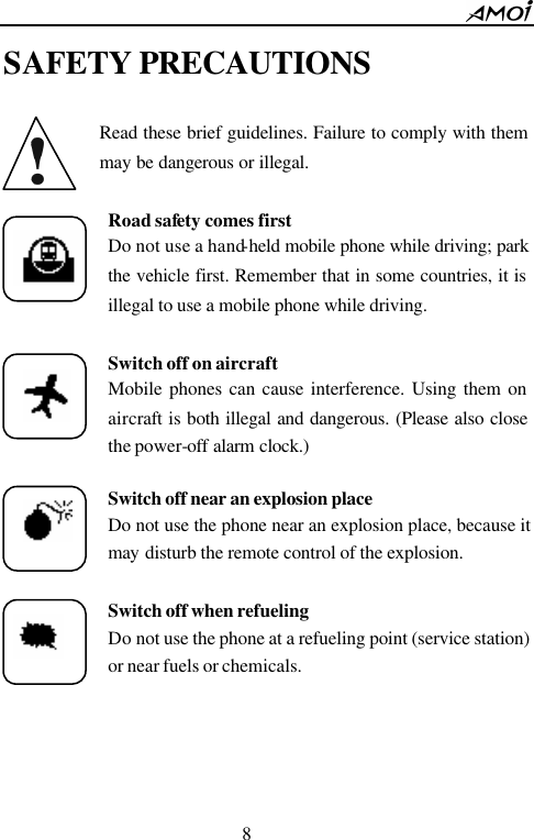        8                          SAFETY PRECAUTIONS  Read these brief guidelines. Failure to comply with them may be dangerous or illegal.  Road safety comes first Do not use a hand-held mobile phone while driving; park the vehicle first. Remember that in some countries, it is illegal to use a mobile phone while driving.  Switch off on aircraft Mobile phones can cause interference. Using them on aircraft is both illegal and dangerous. (Please also close the power-off alarm clock.)  Switch off near an explosion place  Do not use the phone near an explosion place, because it may disturb the remote control of the explosion.  Switch off when refueling Do not use the phone at a refueling point (service station) or near fuels or chemicals.      