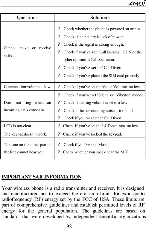        98                            IMPORTANT  SAR INFORMATION  Your wireless phone is a radio transmitter and receiver. It is designed and manufactured not to exceed the emission limits for exposure to radiofrequency (RF) energy set by the FCC of USA. These limits are part of comprehensive guidelines and establish permitted levels of RF energy for the general population. The guidelines are based on standards that were developed by independent scientific organizations Questions Solutions Cannot make or receive calls. ? Check whether the phone is powered on or not. ? Check if the battery is lack of power. ? Check if the signal is strong enough. ? Check if you&rsquo;ve set &lsquo;Call Barring&rsquo;, SDN or the other options in Call Set menu. ? Check if you&rsquo;ve set the &lsquo;Call Divert&rsquo;. ? Check if you&rsquo;ve placed the SIM card properly. Conversation volume is low. ? Check if you&rsquo;ve set the Voice Volume too low. Does not ring when an incoming calls comes in. ? Check if you&rsquo;ve set &lsquo;Silent&rsquo; or &lsquo;Vibrator&rsquo; modes. ? Check if the ring volume is set too low. ? Check if  the surrounding noise is too loud. ? Check if you&rsquo;ve set the &lsquo;Call Divert&rsquo;. LCD is not clear. ? Check if you&rsquo;ve set the LCD contrast too low. The keypad doesn&rsquo;t work. ? Check if you&rsquo;ve locked the keypad. The one on the other part of the line cannot hear you. ? Check if you&rsquo;ve set &lsquo;Mute&rsquo;. ? Check whether you speak near the MIC.   