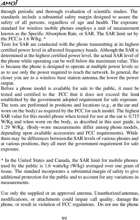  99  through periodic and thorough evaluation of scientific studies. The standards include a substantial safety margin designed to assure the safety of all persons, regardless of age and health. The exposure standard for wireless mobile phones employs a unit of measurement known as the Specific Absorption Rate, or SAR. The SAR limit set by the FCC is 1.6 W/kg. * Tests for SAR are conducted with the phone transmitting at its highest certified power level in all tested frequency bands. Although the SAR is determined at the highest certified power level, the actual SAR level of the phone while operating can be well below the maximum value. This is because the phone is designed to operate at multiple power levels so as to use only the power required to reach the network. In general, the closer you are to a wireless base station antenna, the lower the power output.   Before a phone model is available for sale to the public, it must be tested and certified to the  FCC that it does not exceed the limit established by the government adopted requirement for safe exposure. The tests are performed in positions and locations (e.g., at the ear and worn on the body) as required by the FCC for each model. The highest SAR value for this model phone when tested for use at the ear is 0.715 W/Kg and when worn on the body, as described in this user guide, is 1.29 W/Kg. (Body-worn measurements differ among phone models, depending upon available accessories and FCC requirements). While there may be differences between the SAR levels of various phones and at various positions, they all meet the government requirement for safe exposure.    * In the United States and Canada, the SAR limit for mobile phones used by the public is 1.6 watts/kg (W/kg) averaged over one gram of tissue. The standard incorporates a substantial margin of safety to give additional protection for the public and to account for any variations in measurements.  Use only the supplied or an approved antenna. Unauthorized antennas, modifications, or attachments could impair call quality, damage the phone, or result in violation of FCC regulations.  Do not use the phone 