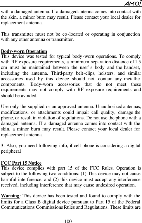        100                          with a damaged antenna. If a damaged antenna comes into contact with the skin, a minor burn may result. Please contact your local dealer for replacement antenna.  This transmitter must not be co-located or operating in conjunction with any other antenna or transmitter.  Body-worn Operation This device was tested for typical body-worn operations. To comply with RF exposure requirements, a minimum separation distance of 1.5 cm  must be maintained between the user&rsquo;s body and the handset, including the antenna. Third-party belt-clips, holsters, and similar accessories used by this device should not contain any metallic components. Body-worn accessories that do not meet these requirements may not comply with RF exposure requirements and should be avoided.    Use only the supplied or an approved antenna. Unauthorized antennas, modifications, or attachments could impair call quality, damage the phone, or result in violation of regulations. Do not use the phone with a damaged antenna. If a damaged antenna comes into contact with the skin, a minor burn may result. Please contact your local dealer for replacement antenna.  3. Also, you need following info, if cell phone is considering a digital peripheral    FCC Part 15 Notice  This device complies with part 15 of the FCC Rules. Operation is subject to the following two conditions: (1) This device may not cause harmful interference, and (2) this device must accept any interference received, including interference that may cause undesired operation.    Warning: This device has been tested and found to comply with the limits for a Class B digital device pursuant to Part 15 of the Federal Communications Commissions Rules and Regulations. These limits are 