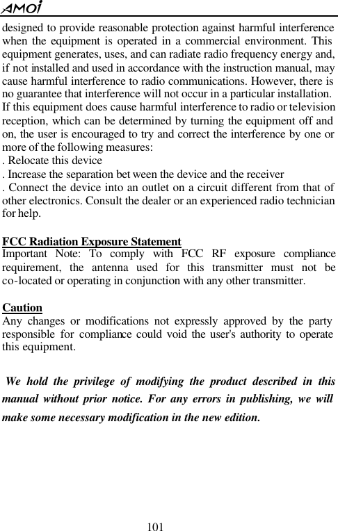  101  designed to provide reasonable protection against harmful interference when the equipment is operated in a commercial environment. This equipment generates, uses, and can radiate radio frequency energy and, if not installed and used in accordance with the instruction manual, may cause harmful interference to radio communications. However, there is no guarantee that interference will not occur in a particular installation.   If this equipment does cause harmful interference to radio or television reception, which can be determined by turning the equipment off and on, the user is encouraged to try and correct the interference by one or more of the following measures:   . Relocate this device   . Increase the separation bet ween the device and the receiver   . Connect the device into an outlet on a circuit different from that of other electronics. Consult the dealer or an experienced radio technician for help.    FCC Radiation Exposure Statement Important Note: To comply with FCC RF exposure compliance requirement, the antenna used for this transmitter must not be co-located or operating in conjunction with any other transmitter.    Caution   Any changes or modifications not expressly approved by the party responsible for compliance could void the user's authority to operate this equipment.     We hold the privilege of modifying the product described in this manual without prior notice. For any errors in publishing, we will make some necessary modification in the new edition.      