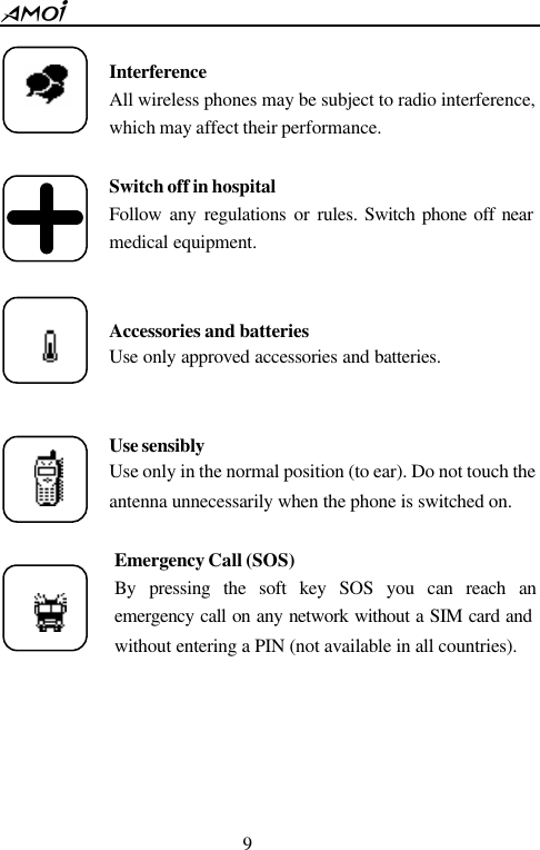  9   Interference All wireless phones may be subject to radio interference, which may affect their performance.  Switch off in hospital Follow any regulations or rules. Switch phone off near medical equipment.   Accessories and batteries Use only approved accessories and batteries.   Use sensibly Use only in the normal position (to ear). Do not touch the antenna unnecessarily when the phone is switched on.  Emergency Call (SOS) By pressing the soft key SOS you can reach an emergency call on any network without a SIM card and without entering a PIN (not available in all countries).         