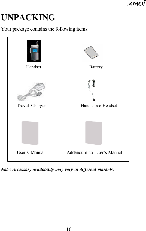        10                          UNPACKING Your package contains the following items:                  Note: Accessory availability may vary in different markets.                                   Handset                    Battery                     Travel Charger               Hands-free Headset                         User&rsquo;s Manual          Addendum to User&rsquo;s Manual  