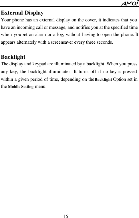        16                          External Display Your phone has an external display on the cover, it indicates that you have an incoming call or message, and notifies you at the specified time when you set an alarm or a log, without  having to open the phone. It appears alternately with a screensaver every three seconds.  Backlight The display and keypad are illuminated by a backlight. When you press any key, the backlight illuminates. It turns off if no key is pressed within a given period of time, depending on the Backlight Option set in the Mobile Setting menu.                