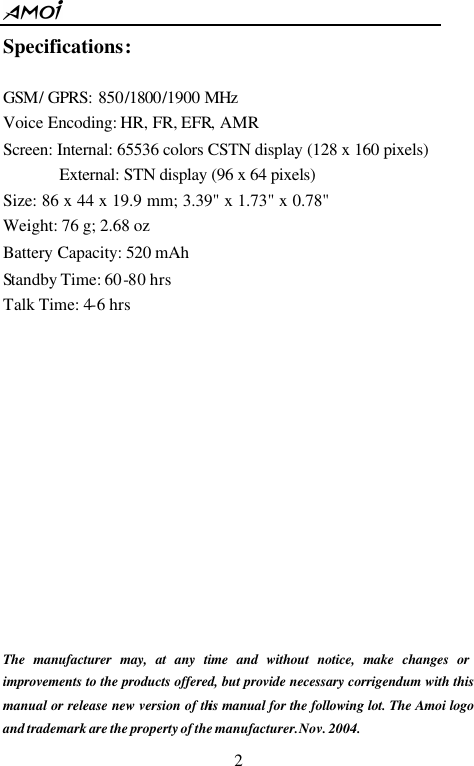       2 Specifications:  GSM/ GPRS: 850/1800/1900 MHz                Voice Encoding: HR, FR, EFR, AMR   Screen: Internal: 65536 colors CSTN display (128 x 160 pixels)   External: STN display (96 x 64 pixels)  Size: 86 x 44 x 19.9 mm; 3.39" x 1.73" x 0.78"    Weight: 76 g; 2.68 oz Battery Capacity: 520 mAh Standby Time: 60-80 hrs Talk Time: 4-6 hrs              The manufacturer may, at any time and without notice, make changes or improvements to the products offered, but provide necessary corrigendum with this manual or release new version of this manual for the following lot. The Amoi logo and trademark are the property of the manufacturer. Nov. 2004. 